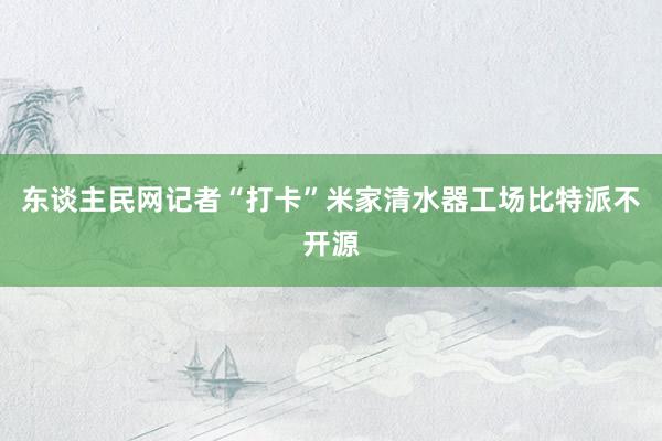 东谈主民网记者“打卡”米家清水器工场比特派不开源