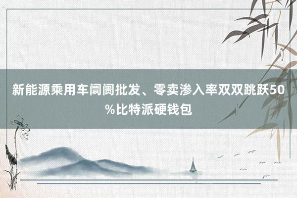 新能源乘用车阛阓批发、零卖渗入率双双跳跃50%比特派硬钱包