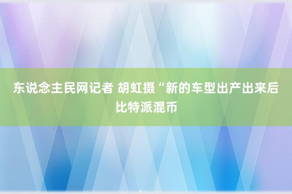 东说念主民网记者 胡虹摄“新的车型出产出来后比特派混币