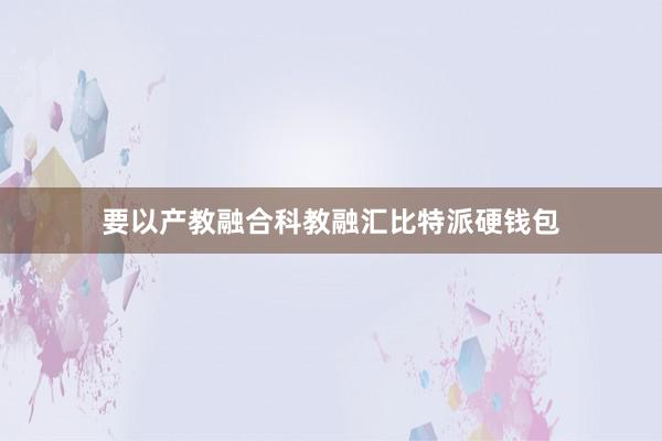 要以产教融合科教融汇比特派硬钱包