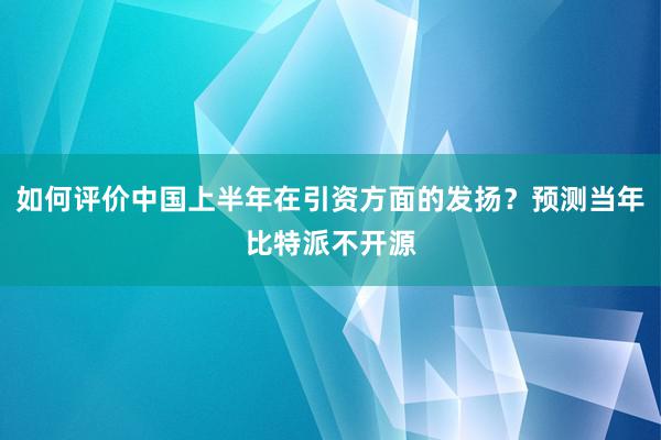 如何评价中国上半年在引资方面的发扬？预测当年比特派不开源