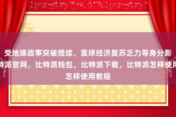 受地缘政事突破捏续、寰球经济复苏乏力等身分影响比特派官网，比特派钱包，比特派下载，比特派怎样使用教程