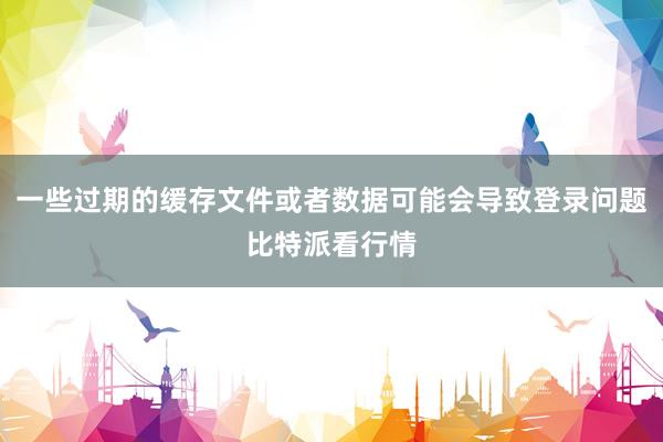 一些过期的缓存文件或者数据可能会导致登录问题比特派看行情