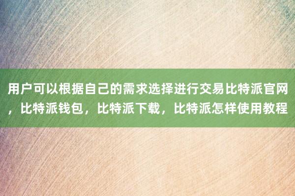 用户可以根据自己的需求选择进行交易比特派官网，比特派钱包，比特派下载，比特派怎样使用教程