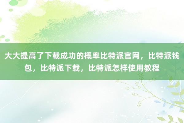 大大提高了下载成功的概率比特派官网，比特派钱包，比特派下载，比特派怎样使用教程