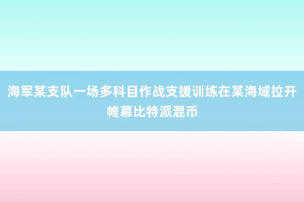 海军某支队一场多科目作战支援训练在某海域拉开帷幕比特派混币