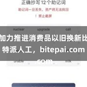 加力推进消费品以旧换新比特派人工，bitepai.com